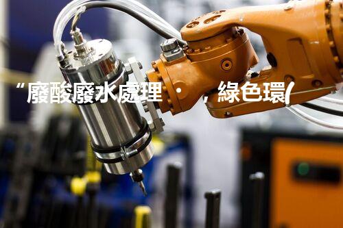 “廢酸廢水處理，綠色環(huán)保新篇章”